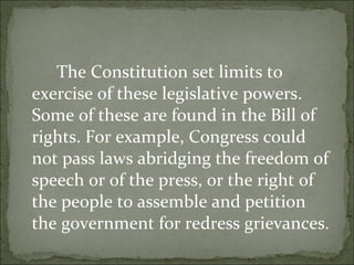 The Constitution set limits to exercise of these legislative powers. Some of these are found in the Bill of rights. For example, Congress could not pass laws abridging the freedom of speech or of the press, or the right of the people to assemble and petition the government for redress grievances.  
