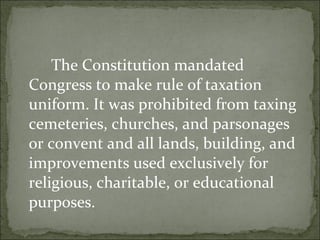The Constitution mandated Congress to make rule of taxation uniform. It was prohibited from taxing cemeteries, churches, and parsonages or convent and all lands, building, and improvements used exclusively for religious, charitable, or educational purposes.  