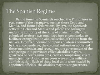 By the time the Spaniards reached the Philippines in 1521, some of the barangays, such as those Cebu and Manila, had formed federations. By 1571, the Spaniards settled in Cebu and Manila and placed the barangays under the authority of the King of Spain. Initially, the colonized territory was organized into encomiendas to facilitate evangelization and collection of tribute from the natives. However, because of reports of abuses committed by the encomenderos, the colonial authorities abolished these encomiendas and recognized the government of the archipelago into provinces called alcaldias mayors, goviernos or corrregimientos, each encompassing several municipalities. Alcaldias mayores were under military administration. Each of these local units were headed by appointed officials- the alcaldes mayores or governors.  