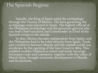 Initially, the King of Spain ruled the archipelago through the Viceroy of Mexico. The laws governing the archipelago were enacted in Spain. The highest official of the Philippine archipelago was the governor-general who was both chief executive and Commander in Chief of the Spanish troops in the islands.  In 1820, Mexico became independent from Spain, and the Philippines had to be ruled directly from Spain. Trade and commerce between Manila and the outside world was accelerate by the opening of the Suez Canal in 1869. This enabled wealthy Filipinos to travel and study ineurope. Increased trade and commerce, together with the influx of liberal ideas, brought economic development to Manila and its environs.  