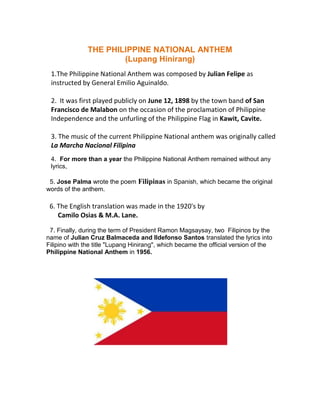 THE PHILIPPINE NATIONAL ANTHEM
                       (Lupang Hinirang)
 1.The Philippine National Anthem was composed by Julian Felipe as
 instructed by General Emilio Aguinaldo.

 2. It was first played publicly on June 12, 1898 by the town band of San
 Francisco de Malabon on the occasion of the proclamation of Philippine
 Independence and the unfurling of the Philippine Flag in Kawit, Cavite.

 3. The music of the current Philippine National anthem was originally called
 La Marcha Nacional Filipina
 4. For more than a year the Philippine National Anthem remained without any
 lyrics,

 5. Jose Palma wrote the poem Filipinas in Spanish, which became the original
words of the anthem.

 6. The English translation was made in the 1920's by
    Camilo Osias & M.A. Lane.

 7. Finally, during the term of President Ramon Magsaysay, two Filipinos by the
name of Julian Cruz Balmaceda and Ildefonso Santos translated the lyrics into
Filipino with the title "Lupang Hinirang", which became the official version of the
Philippine National Anthem in 1956.
 