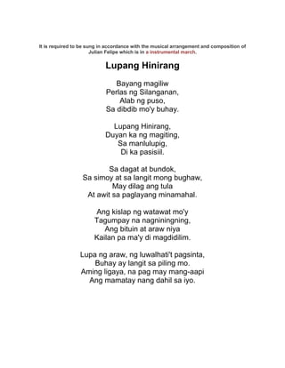 It is required to be sung in accordance with the musical arrangement and composition of
                       Julian Felipe which is in a instrumental march.


                           Lupang Hinirang
                               Bayang magiliw
                            Perlas ng Silanganan,
                                Alab ng puso,
                            Sa dibdib mo'y buhay.

                             Lupang Hinirang,
                           Duyan ka ng magiting,
                              Sa manlulupig,
                               Di ka pasisiil.

                          Sa dagat at bundok,
                  Sa simoy at sa langit mong bughaw,
                           May dilag ang tula
                   At awit sa paglayang minamahal.

                       Ang kislap ng watawat mo'y
                       Tagumpay na nagniningning,
                          Ang bituin at araw niya
                       Kailan pa ma'y di magdidilim.

                 Lupa ng araw, ng luwalhati't pagsinta,
                     Buhay ay langit sa piling mo.
                 Aming ligaya, na pag may mang-aapi
                   Ang mamatay nang dahil sa iyo.
 