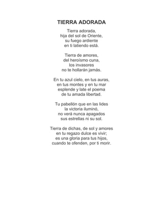 TIERRA ADORADA
         Tierra adorada,
     hija del sol de Oriente,
        su fuego ardiente
        en ti latiendo está.

        Tierra de amores,
       del heroísmo cuna,
          los invasores
      no te hollarán jamás.

 En tu azul cielo, en tus auras,
  en tus montes y en tu mar
   esplende y late el poema
     de tu amada libertad.

  Tu pabellón que en las lides
       la victoria iluminó,
   no verá nunca apagados
     sus estrellas ni su sol.

Tierra de dichas, de sol y amores
   en tu regazo dulce es vivir;
   es una gloria para tus hijos,
 cuando te ofenden, por ti morir.
 