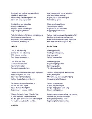 Ang langit nga pughaw, panganod mo,            Ang mga bungtod mo ug lapyahan
Kaboodan, kadagatan.                           Ang langit mong bughaw
Hasta simag, kutob hong berso mo               Nagahulad sa awit, lamdag sa
Gatud-om hong kagawasan.                       Kaliwat tang gawas

Ang bandera nga pigatokay                      Silaw sa adlaw ug bitoon
Silaw hong kadaugan.                           Sa nasudnong bandila
Ang mga bituon hasta sugah                     Nagatimaan nga buhion ta
Dii gid magsimagkadlom.                        Hugpong nga di maluba

Pudo hong kalipay, hong mga mimpakabaya        Yutang maanyag, duyan ka sa pagmahal
Kayumo namo, paggiba mo.                       Landong sa langit ang dughaan mo;
Ang himaya hong kabontanakan                   Pakatam-isom sa anak mong nagtukaw
Kahatlokan, dii kabugaan                       Kon mamatay man sa ngalan mo.

ENGLISH                                        HILIGAYNON

Land of the morning                            Dutang ginsimba,
Child of the sun returning                     Anak nga sidlanganon,
With fervour burning                           Ang iya singkal
Thee do our souls adore.                       Sa imo nagadabdab.

Land dear and holy                             Duta sang gugma,
Cradle of noble heroes                         Duyan sang baganihan,
Ne'er shall invaders                           Sa manggugubat
Trample thy sacred shore.                      'Di gid magpalapak.

O'er within thy skies and through thy clouds   Sa langit mong bughaw, kahanginan,
And o'er thy hills and seas,                   Bukid, kadagatan,
Do we behold the radiance                      May idlak kag tibok ang dilambong
feel the throb of glorious liberty.            Hinigugmang kahilwayan.

Thy banner dear to all our hearts,             Sa imo patag-awayan
thy sun and stars alight.                      Gasilak ang kadalag-an,
Never shall its shining rays                   Dili gid mag-ugdaw kasili sang
Be dimmed by tyrants' might.                   Bituon mo kag adlaw.

O beautiful land of love, O land of life,      Dutang nasambit sang adlaw kag gugma,
In thine embrace 'tis rapture to lie.          Sa sabak mo matam-is mabuhi;
But it is glory ever when thou art wronged     Himaya sang imo mga anak
For us, thy sons, to suffer and die.           Paglinupig ka handa mapatay.

ILOKANO
 