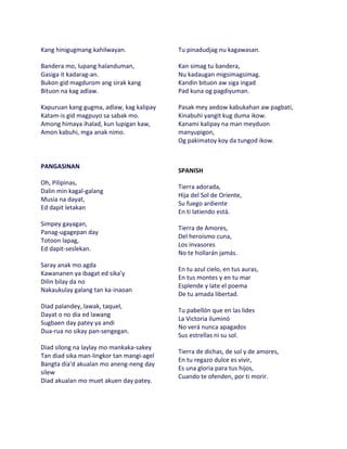 Kang hinigugmang kahilwayan.               Tu pinadudjag nu kagawasan.

Bandera mo, lupang halanduman,             Kan simag tu bandera,
Gasiga it kadarag-an.                      Nu kadaugan migsimagsimag.
Bukon gid magdurom ang sirak kang          Kandin bituon aw siga ingad
Bituon na kag adlaw.                       Pad kuna og pagdiyuman.

Kapuruan kang gugma, adlaw, kag kalipay    Pasak mey aedow kabukahan aw pagbati,
Katam-is gid magpuyo sa sabak mo.          Kinabuhi yangit kug duma ikow.
Among himaya ihalad, kun lupigan kaw,      Kanami kalipay na man meyduon
Amon kabuhi, mga anak nimo.                manyupigon,
                                           Og pakimatoy koy da tungod ikow.


PANGASINAN
                                           SPANISH
Oh, Pilipinas,
                                           Tierra adorada,
Dalin min kagal-galang
                                           Hija del Sol de Oriente,
Musia na dayat,
                                           Su fuego ardiente
Ed dapit letakan
                                           En ti latiendo está.
Simpey gayagan,
                                           Tierra de Amores,
Panag-ugagepan day
                                           Del heroísmo cuna,
Totoon lapag,
                                           Los invasores
Ed dapit-seslekan.
                                           No te hollarán jamás.
Saray anak mo agda
                                           En tu azul cielo, en tus auras,
Kawananen ya ibagat ed sika'y
                                           En tus montes y en tu mar
Dilin bilay da no
                                           Esplende y late el poema
Nakaukulay galang tan ka-inaoan
                                           De tu amada libertad.
Diad palandey, lawak, taquel,
                                           Tu pabellón que en las lides
Dayat o no dia ed lawang
                                           La Victoria iluminó
Sugbaen day patey ya andi
                                           No verá nunca apagados
Dua-rua no sikay pan-sengegan.
                                           Sus estrellas ni su sol.
Diad silong na laylay mo mankaka-sakey
                                           Tierra de dichas, de sol y de amores,
Tan diad sika man-lingkor tan mangi-agel
                                           En tu regazo dulce es vivir,
Bangta dia'd akualan mo aneng-neng day
                                           Es una gloria para tus hijos,
silew
                                           Cuando te ofenden, por ti morir.
Diad akualan mo muet akuen day patey.
 
