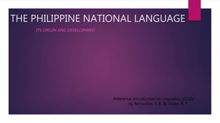 THE PHILIPPINE NATIONAL LANGUAGE
ITS ORIGIN AND DEVELOPMENT
Reference: Introduction to Linguistics (2013)
by Bernardez, E. B. & Ulalan, R. T.
 
