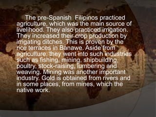 The pre-Spanish Filipinos practiced
agriculture, which was the main source of
livelihood. They also practiced irrigation.
They increased their crop production by
irrigating ditches. This is proven by the
rice terraces in Banawe. Aside from
agriculture, they went into such industries
such as fishing, mining, shipbuilding,
poultry, stock-raising, lumbering and
weaving. Mining was another important
industry. Gold is obtained from rivers and
in some places, from mines, which the
native work.
 