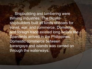 Shipbuilding and lumbering were
thriving industries. The filipino
shipbuilders built all kinds of boats for
travel, war, and commerce. Domestic
and foreign trade existed long before the
Spaniards arrived in the Philippines.
Domestic commerce between
barangays and islands was carried on
through the waterways.
 