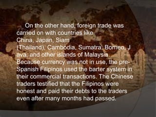 On the other hand, foreign trade was
carried on with countries like
China, Japan, Siam
(Thailand), Cambodia, Sumatra, Borneo, J
ava, and other islands of Malaysia.
Because currency was not in use, the pre-
Spanish Filipinos used the barter system in
their commercial transactions. The Chinese
traders testified that the Filipinos were
honest and paid their debts to the traders
even after many months had passed.
 
