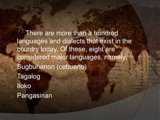 There are more than a hundred
languages and dialects that exist in the
country today. Of these, eight are
considered major languages, namely:
o Sugbuhanon (cebuano)
o Tagalog
o Iloko
o Pangasinan
 