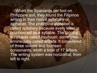 When the Spaniards set foot on
Philippine soil, they found the Filipinos
writing in their native syllabary or
alphabet. The philippine alphabet is
called syllabary because every letter is
pronounced as a syllable. The tagalog
script was called baybayin, sometimes
erroneously called alibata. It considered
of three vowels and fourteen
consonants, whith a total of 17 letters.
The writing system was horizontal, from
left to right.
 
