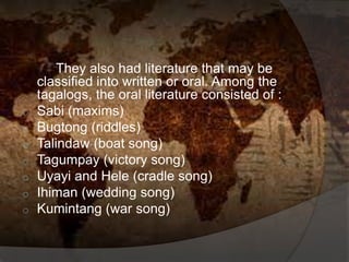 They also had literature that may be
classified into written or oral. Among the
tagalogs, the oral literature consisted of :
o Sabi (maxims)
o Bugtong (riddles)
o Talindaw (boat song)
o Tagumpay (victory song)
o Uyayi and Hele (cradle song)
o Ihiman (wedding song)
o Kumintang (war song)
 