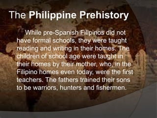 The Philippine Prehistory
While pre-Spanish Filipinos did not
have formal schools, they were taught
reading and writing in their homes. The
children of school age were taught in
their homes by their mother, who, in the
Filipino homes even today, were the first
teachers. The fathers trained their sons
to be warriors, hunters and fishermen.
 