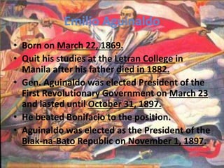 Emilio Aguinaldo 
• Born on March 22, 1869. 
• Quit his studies at the Letran College in 
Manila after his father died in 1882. 
• Gen. Aguinaldo was elected President of the 
First Revolutionary Government on March 23 
and lasted until October 31, 1897. 
• He beated Bonifacio to the position. 
• Aguinaldo was elected as the President of the 
Biak-na-Bato Republic on November 1, 1897. 
 