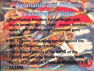 The Filipinos freedom fighter fought with 
crude wepons: bolos, clubs , stones, bamboo, 
spears, old musket, and homomade guns 
(paltiks). 
The Filipinos won many battles against the 
Spanish Government troop. 
The Greatest victory in the battle of the 
Filipino was won by Emilio Aguinaldo in the 
battle of Binakayan, Cavite on November 9 to 
11,1896. 
 