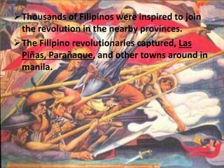 Thousands of Filipinos were inspired to join 
the revolution in the nearby provinces. 
The Filipino revolutionaries captured, Las 
Piñas, Parañaque, and other towns around in 
manila. 
 