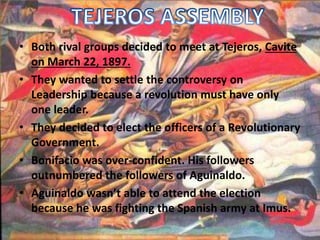 • Both rival groups decided to meet at Tejeros, Cavite 
on March 22, 1897. 
• They wanted to settle the controversy on 
Leadership because a revolution must have only 
one leader. 
• They decided to elect the officers of a Revolutionary 
Government. 
• Bonifacio was over-confident. His followers 
outnumbered the followers of Aguinaldo. 
• Aguinaldo wasn’t able to attend the election 
because he was fighting the Spanish army at Imus. 
 