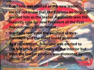 • Bonifacio was elected as the new leader. 
• He did not know that the Filipinos no longer 
wanted him as the leader. Aguinaldo won the 
majority vote for new President of the First 
Revolutionary Government.. 
• Bonifacio lost even the position of Vice- 
President and the other lower positions. 
• As a consolation, Bonifacio was elected to 
the last office of secretary of the interior but 
even the lowest position was protested by 
Daniel Tirona. 
 