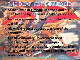 • At the Battle of Limbon, Bonifacio and his 
men lost the fight and were taken prisoners. 
• Andres was wounded and his brother Ciriaco 
was killed. 
• His wife Gregoria de Jesus was one of the 
prisoners. 
• The Revolutionary Government tried 
Bonifacio and his brother Procopio by 
military court martial at Maragondon on May 
5, 1897 and they were found guilty they were 
sentenced to die. 
 