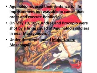 • Aguinaldo reduced their sentence to life 
imprisonment but was able to cancel that 
order and execute Bonifacio. 
• On May 19, 1897 Andres and Procopio were 
shot by a firing squad of Aguinaldo’s soldiers 
in near Maragondon. 
• Under the command of Major Lazaro 
Makapagal. 
 
