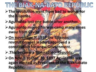 The revolution went from bad to worse for 
the Filipinos. 
Aguinaldo lost one battle after another. 
Aguinaldo moved his war camp many times 
away from Cavite. 
On november 1, 1897 the filipinos 
revolutionaries leaders approved a 
constitution for anew Government. 
.This became a Biaknabato Republic. 
On Nov. 1 to Dec. 30, 1897 Aguinaldo was 
again elected as President of the Biaknabato 
Republic. 
 