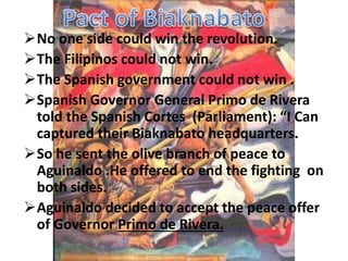 No one side could win the revolution. 
The Filipinos could not win. 
The Spanish government could not win . 
Spanish Governor General Primo de Rivera 
told the Spanish Cortes (Parliament): “I Can 
captured their Biaknabato headquarters. 
So he sent the olive branch of peace to 
Aguinaldo .He offered to end the fighting on 
both sides. 
Aguinaldo decided to accept the peace offer 
of Governor Primo de Rivera. 
 