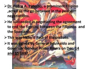 Dr. Pedro A. Paterno, a prominent Filipino 
,acted as the go-between in the peace 
negotiations. 
He succeeded in negotiating the agreement 
to end the fighting between the Filipinos and 
the Spaniards. 
This was historic Pact of BiaknaBato. 
It was signed by General Aguinaldo and 
Governor General Primo Rivera on Dec. 14 
and 15 1897. 
 