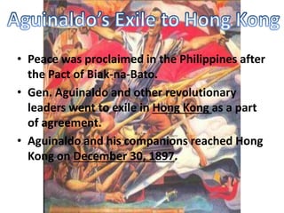 • Peace was proclaimed in the Philippines after 
the Pact of Biak-na-Bato. 
• Gen. Aguinaldo and other revolutionary 
leaders went to exile in Hong Kong as a part 
of agreement. 
• Aguinaldo and his companions reached Hong 
Kong on December 30, 1897. 
 