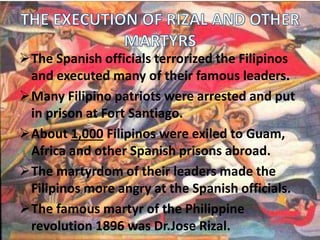 The Spanish officials terrorized the Filipinos 
and executed many of their famous leaders. 
Many Filipino patriots were arrested and put 
in prison at Fort Santiago. 
About 1,000 Filipinos were exiled to Guam, 
Africa and other Spanish prisons abroad. 
The martyrdom of their leaders made the 
Filipinos more angry at the Spanish officials. 
The famous martyr of the Philippine 
revolution 1896 was Dr.Jose Rizal. 
 