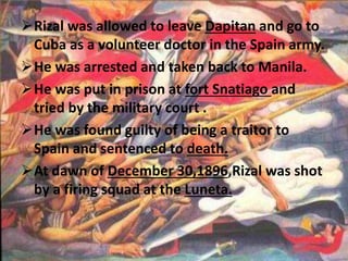 Rizal was allowed to leave Dapitan and go to 
Cuba as a volunteer doctor in the Spain army. 
He was arrested and taken back to Manila. 
He was put in prison at fort Snatiago and 
tried by the military court . 
He was found guilty of being a traitor to 
Spain and sentenced to death. 
At dawn of December 30,1896,Rizal was shot 
by a firing squad at the Luneta. 
 
