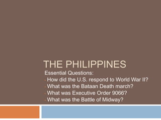 THE PHILIPPINES
Essential Questions:
• How did the U.S. respond to World War II?

• What was the Bataan Death march?

• What was Executive Order 9066?

• What was the Battle of Midway?
 