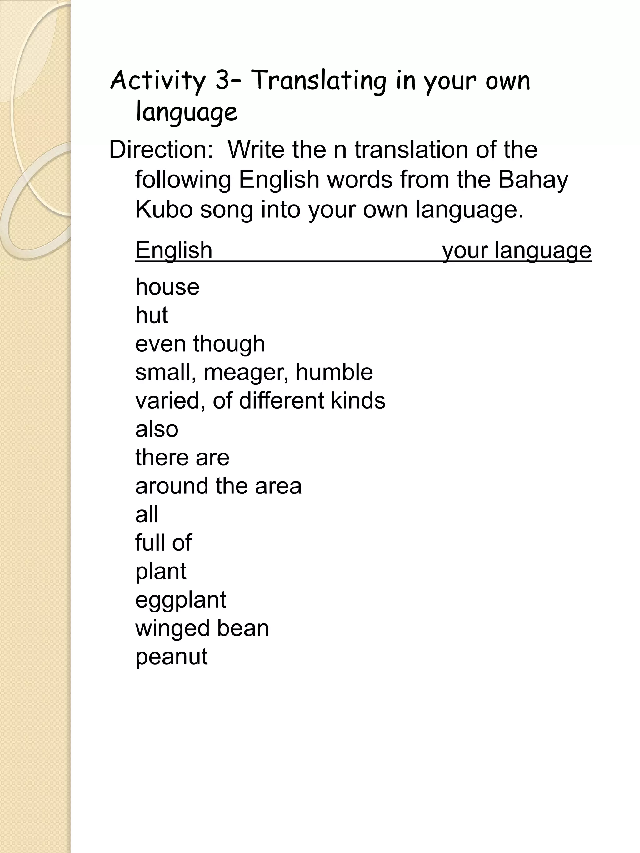 Activity 3– Translating in your own
language
Direction: Write the n translation of the
following English words from the Bahay
Kubo song into your own language.
English your language
house
hut
even though
small, meager, humble
varied, of different kinds
also
there are
around the area
all
full of
plant
eggplant
winged bean
peanut
 