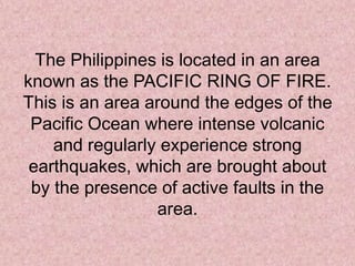 The Philippines is located in an area
known as the PACIFIC RING OF FIRE.
This is an area around the edges of the
Pacific Ocean where intense volcanic
and regularly experience strong
earthquakes, which are brought about
by the presence of active faults in the
area.
 