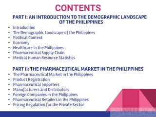 PART I: AN INTRODUCTION TO THE DEMOGRAPHIC LANDSCAPE
OF THE PHILIPPINES
• Introduction
• The Demographic Landscape of the Philippines
• Political Context
• Economy
• Healthcare in the Philippines
• Pharmaceutical Supply Chain
• Medical Human Resource Statistics
PART II: THE PHARMACEUTICAL MARKET IN THE PHILIPPINES
• The Pharmaceutical Market in the Philippines
• Product Registration
• Pharmaceutical Importers
• Manufacturers and Distributors
• Foreign Companies in the Philippines
• Pharmaceutical Retailers in the Philippines
• Pricing Regulation for the Private Sector
CONTENTS
 