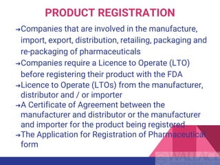 PRODUCT REGISTRATION
➔Companies that are involved in the manufacture,
import, export, distribution, retailing, packaging and
re-packaging of pharmaceuticals
➔Companies require a Licence to Operate (LTO)
before registering their product with the FDA
➔Licence to Operate (LTOs) from the manufacturer,
distributor and / or importer
➔A Certificate of Agreement between the
manufacturer and distributor or the manufacturer
and importer for the product being registered
➔The Application for Registration of Pharmaceutical
form
 