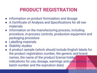 PRODUCT REGISTRATION
● Information on product formulation and dosage
● A Certificate of Analysis and Specifications for all raw
materials
● Information on the manufacturing process, including
procedure, in-process controls, production equipment and
packaging procedure
● Labelling materials
● Stability studies
● A product sample (which should include English labels for
the product registration number, the generic and brand
names, the name of the product license holder,
indications for use, dosage, warnings and precautions, the
batch number and the expiration date)
 