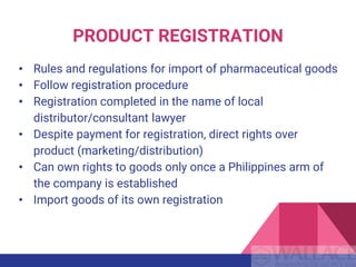 PRODUCT REGISTRATION
• Rules and regulations for import of pharmaceutical goods
• Follow registration procedure
• Registration completed in the name of local
distributor/consultant lawyer
• Despite payment for registration, direct rights over
product (marketing/distribution)
• Can own rights to goods only once a Philippines arm of
the company is established
• Import goods of its own registration
 