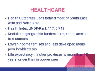 • Health Outcomes-Lags behind most of South-East
Asia and North Asia
• Health Index UNDP-Rank 117, 0.749
• Social and geographic barriers- inequitable access
to resources.
• Lower-income families and less developed areas-
poor health status
• Life expectancy in richer provinces is more than 10
years longer than in poorer ones
HEALTHCARE
 