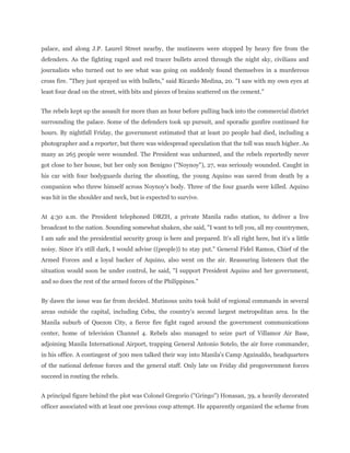 palace, and along J.P. Laurel Street nearby, the mutineers were stopped by heavy fire from the
defenders. As the fighting raged and red tracer bullets arced through the night sky, civilians and
journalists who turned out to see what was going on suddenly found themselves in a murderous
cross fire. "They just sprayed us with bullets," said Ricardo Medina, 20. "I saw with my own eyes at
least four dead on the street, with bits and pieces of brains scattered on the cement."
The rebels kept up the assault for more than an hour before pulling back into the commercial district
surrounding the palace. Some of the defenders took up pursuit, and sporadic gunfire continued for
hours. By nightfall Friday, the government estimated that at least 20 people had died, including a
photographer and a reporter, but there was widespread speculation that the toll was much higher. As
many as 265 people were wounded. The President was unharmed, and the rebels reportedly never
got close to her house, but her only son Benigno ("Noynoy"), 27, was seriously wounded. Caught in
his car with four bodyguards during the shooting, the young Aquino was saved from death by a
companion who threw himself across Noynoy's body. Three of the four guards were killed. Aquino
was hit in the shoulder and neck, but is expected to survive.
At 4:30 a.m. the President telephoned DRZH, a private Manila radio station, to deliver a live
broadcast to the nation. Sounding somewhat shaken, she said, "I want to tell you, all my countrymen,
I am safe and the presidential security group is here and prepared. It's all right here, but it's a little
noisy. Since it's still dark, I would advise ((people)) to stay put." General Fidel Ramos, Chief of the
Armed Forces and a loyal backer of Aquino, also went on the air. Reassuring listeners that the
situation would soon be under control, he said, "I support President Aquino and her government,
and so does the rest of the armed forces of the Philippines."
By dawn the issue was far from decided. Mutinous units took hold of regional commands in several
areas outside the capital, including Cebu, the country's second largest metropolitan area. In the
Manila suburb of Quezon City, a fierce fire fight raged around the government communications
center, home of television Channel 4. Rebels also managed to seize part of Villamor Air Base,
adjoining Manila International Airport, trapping General Antonio Sotelo, the air force commander,
in his office. A contingent of 300 men talked their way into Manila's Camp Aguinaldo, headquarters
of the national defense forces and the general staff. Only late on Friday did progovernment forces
succeed in routing the rebels.
A principal figure behind the plot was Colonel Gregorio ("Gringo") Honasan, 39, a heavily decorated
officer associated with at least one previous coup attempt. He apparently organized the scheme from
 