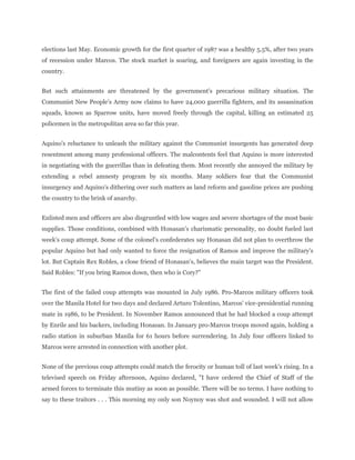 elections last May. Economic growth for the first quarter of 1987 was a healthy 5.5%, after two years
of recession under Marcos. The stock market is soaring, and foreigners are again investing in the
country.
But such attainments are threatened by the government's precarious military situation. The
Communist New People's Army now claims to have 24,000 guerrilla fighters, and its assassination
squads, known as Sparrow units, have moved freely through the capital, killing an estimated 25
policemen in the metropolitan area so far this year.
Aquino's reluctance to unleash the military against the Communist insurgents has generated deep
resentment among many professional officers. The malcontents feel that Aquino is more interested
in negotiating with the guerrillas than in defeating them. Most recently she annoyed the military by
extending a rebel amnesty program by six months. Many soldiers fear that the Communist
insurgency and Aquino's dithering over such matters as land reform and gasoline prices are pushing
the country to the brink of anarchy.
Enlisted men and officers are also disgruntled with low wages and severe shortages of the most basic
supplies. Those conditions, combined with Honasan's charismatic personality, no doubt fueled last
week's coup attempt. Some of the colonel's confederates say Honasan did not plan to overthrow the
popular Aquino but had only wanted to force the resignation of Ramos and improve the military's
lot. But Captain Rex Robles, a close friend of Honasan's, believes the main target was the President.
Said Robles: "If you bring Ramos down, then who is Cory?"
The first of the failed coup attempts was mounted in July 1986. Pro-Marcos military officers took
over the Manila Hotel for two days and declared Arturo Tolentino, Marcos' vice-presidential running
mate in 1986, to be President. In November Ramos announced that he had blocked a coup attempt
by Enrile and his backers, including Honasan. In January pro-Marcos troops moved again, holding a
radio station in suburban Manila for 61 hours before surrendering. In July four officers linked to
Marcos were arrested in connection with another plot.
None of the previous coup attempts could match the ferocity or human toll of last week's rising. In a
televised speech on Friday afternoon, Aquino declared, "I have ordered the Chief of Staff of the
armed forces to terminate this mutiny as soon as possible. There will be no terms. I have nothing to
say to these traitors . . . This morning my only son Noynoy was shot and wounded. I will not allow
 