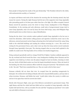 these people to bring back the cruelty of the past dictatorship." The President referred to the rebels,
with uncharacteristic acerbity, as "monsters."
As Aquino and Ramos took stock of the situation the morning after the shooting started, they had
reason for concern. During the night Honasan had led 300 of his supporters into Camp Aguinaldo
after persuading guards to let them pass rather than face a fire fight. His offices occupied, General
Ramos moved his operations across the street to Camp Crame, headquarters of the Philippine
Constabulary. In the morning and early afternoon, small units of progovernment troops tried to
enter Camp Aguinaldo, only to be met by heavy fire from rebel troops, many with Philippine flags
stitched upside down on their chests as a sign of identification.
During the day about 7,000 curiosity seekers gathered outside Camp Aguinaldo in the hot sun to
watch the skirmishes, while hawkers selling peanuts and cigarettes worked the crowd. Late in the
afternoon, armored personnel carriers began advancing down the boulevard toward the camp, firing
shells at the rebel-held buildings and sending the civilians scurrying for + cover. The crowd was
rooting for the government forces, and a cheer went up when the troop carriers moved cautiously
through Camp Aguinaldo's front gate. The cheering stopped when an errant shell exploded in the
middle of a small crowd. The limp bodies of two civilians were hastily dragged away.
Firing continued sporadically until two vintage World War II fighter- bombers suddenly appeared in
the sky overhead and dived toward the three- story headquarters building where Honasan and his
supporters were holed up. In three runs the planes dropped at least ten bombs, returning to strafe
the area. Swirls of thick black smoke rose from the largely demolished structure. When she heard of
the bombing, the wife of one mutinous officer inside the camp grew hysterical. "My husband is ready
to die," she said. "That's how committed they are. They are ready to die for their cause."
Honasan evidently did not share that view: he escaped from the sprawling campgrounds by
helicopter. He is believed to be hiding in Manila with twelve staunch RAM members, and may take to
urban terrorism. Honasan, said Robles last week, "would rather reduce the country to rubble now
and see it rise again than watch its current slow death."
Shortly after Honasan's flight, some 350 of his followers surrendered to government troops. That
night Ramos said that five rebels had been killed and two wounded at Camp Aguinaldo, while the
loyalist side had lost four, with 24 wounded. He also said that "mopping-up operations" were under
way and called on Honasan to surrender.
 