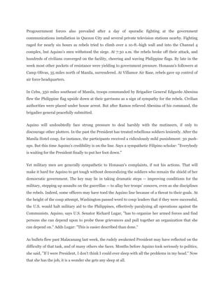 Progovernment forces also prevailed after a day of sporadic fighting at the government
communications installation in Quezon City and several private television stations nearby. Fighting
raged for nearly six hours as rebels tried to climb over a 10-ft.-high wall and into the Channel 4
complex, but Aquino's men withstood the siege. At 7:30 a.m. the rebels broke off their attack, and
hundreds of civilians converged on the facility, cheering and waving Philippine flags. By late in the
week most other pockets of resistance were yielding to government pressure. Honasan's followers at
Camp Olivas, 35 miles north of Manila, surrendered. At Villamor Air Base, rebels gave up control of
air force headquarters.
In Cebu, 350 miles southeast of Manila, troops commanded by Brigadier General Edgardo Abenina
flew the Philippine flag upside down at their garrisons as a sign of sympathy for the rebels. Civilian
authorities were placed under house arrest. But after Ramos relieved Abenina of his command, the
brigadier general peacefully submitted.
Aquino will undoubtedly face strong pressure to deal harshly with the mutineers, if only to
discourage other plotters. In the past the President has treated rebellious soldiers leniently. After the
Manila Hotel coup, for instance, the participants received a ridiculously mild punishment: 30 push-
ups. But this time Aquino's credibility is on the line. Says a sympathetic Filipino scholar: "Everybody
is waiting for the President finally to put her foot down."
Yet military men are generally sympathetic to Honasan's complaints, if not his actions. That will
make it hard for Aquino to get tough without demoralizing the soldiers who remain the shield of her
democratic government. The key may lie in taking dramatic steps -- improving conditions for the
military, stepping up assaults on the guerrillas -- to allay her troops' concern, even as she disciplines
the rebels. Indeed, some officers may have toed the Aquino line because of a threat to their goals. At
the height of the coup attempt, Washington passed word to coup leaders that if they were successful,
the U.S. would halt military aid to the Philippines, effectively paralyzing all operations against the
Communists. Aquino, says U.S. Senator Richard Lugar, "has to organize her armed forces and find
persons she can depend upon to probe these grievances and pull together an organization that she
can depend on." Adds Lugar: "This is easier described than done."
As bullets flew past Malacanang last week, the rudely awakened President may have reflected on the
difficulty of that task, and of many others she faces. Months before Aquino took seriously to politics,
she said, "If I were President, I don't think I could ever sleep with all the problems in my head." Now
that she has the job, it is a wonder she gets any sleep at all.
 