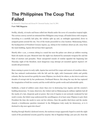The Philippines The Coup That
Failed
By Howard G. Chua-Eoan and Edward W. Desmond Sunday, June 24, 2001
From TIME Magazine
Swiftly, silently, 16 trucks and buses rolled into Manila under the cover of a moonless tropical night.
The curious convoy carried an estimated 800 Philippine army troops, all loaded down with weapons.
According to a carefully laid plan, the vehicles split up and, as midnight approached, drove to
assigned points around the city. Two of the trucks proceeded to a key location: Malacanang Palace,
the headquarters of President Corazon Aquino, 54. Asleep in her residence about 50 yds. away from
the main building, Aquino did not hear their approach.
Shortly after 1 a.m., a woman sitting in a snack bar near the palace saw about 50 soldiers wearing
black ski masks run past. Moments later the night was shattered by automatic-weapons fire and the
blast of mortars and grenades. Those unexpected sounds of combat signaled the beginning last
Thursday night of the bloodiest, most dangerous coup attempt yet mounted against Aquino's 18-
month-old government.
Since coming to power in early 1986, Aquino has survived five coups and rumors of countless others.
She has endured confrontations with the left and the right, with Communist rebels and prickly
colonels. She has moved too quickly for some Filipinos, too slowly for others, as she tries to undo two
decades of corrupt rule by her predecessor, Ferdinand Marcos. But along the way she has captured
the imagination of both her country and the world with her gentle words and indomitable spirit.
Suddenly, a band of soldiers came closer than ever to destroying Cory Aquino and the country's
budding democracy. To many observers, the violent raid on Malacanang by military rightists had all
the marks of a last, desperate grab at power. But even if Aquino is not seriously weakened by last
week's events, the foiled coup underscored the unwillingness of at least some Filipinos to give their
President the time she needs to carry out her reforms. Once the gunfire died down and the smoke
cleared, a troublesome question remained: Is the Philippines truly ready for democracy, or is it
destined to slip once again into chaos?
Stealing through Manila's darkened streets, the mutinous troops apparently hoped to catch the night
watch of the presidential security guard by surprise. But at Nagtahan Bridge, just 300 yds. from the
 