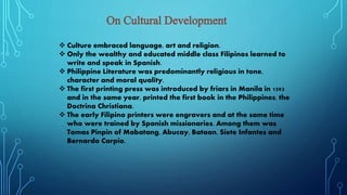  Culture embraced language, art and religion.
 Only the wealthy and educated middle class Filipinos learned to
write and speak in Spanish.
 Philippine Literature was predominantly religious in tone,
character and moral quality.
 The first printing press was introduced by friars in Manila in 1593
and in the same year, printed the first book in the Philippines, the
Doctrina Christiana.
 The early Filipino printers were engravers and at the same time
who were trained by Spanish missionaries. Among them was
Tomas Pinpin of Mabatang, Abucay, Bataan, Siete Infantes and
Bernardo Carpio.
 