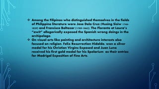 Among the Filipinos who distinguished themselves in the fields
of Philippine literature were Jose Dela Cruz (Husing Sisiw 1746-
1829) and Francisco Baltazar (1789-1862). The Florante at Laura’s
“awit” allegorically exposed the Spanish wrong doings in the
archipelago.
 On visual arts like painting and architecture interests also
focused on religion. Felix Resurrection Hidaldo, won a silver
medal for his Christian Virgins Exposed and Juan Luna
received his first gold medal for his Spolarium as their entries
for Madrigal Exposition of Fine Arts.
 