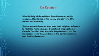 On Religion
With the help of the soldiers, the missionaries easily
conquered territories of the colony and converted the
natives to Christianity.
The various missionaries who used their religious influence
to facilitate the teaching of Gospel and propagation of
Catholic Christian faith were the Augustinians (1565), the
Franciscans (1577), the Jesuits (1581), the Dominicans (1587),
and the Recollects (1606).
 