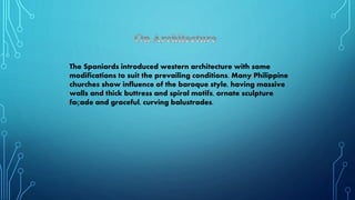 The Spaniards introduced western architecture with some
modifications to suit the prevailing conditions. Many Philippine
churches show influence of the baroque style, having massive
walls and thick buttress and spiral motifs, ornate sculpture
façade and graceful, curving balustrades.
 