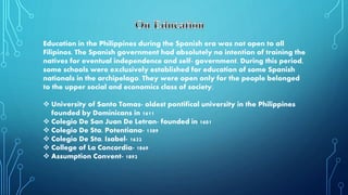Education in the Philippines during the Spanish era was not open to all
Filipinos. The Spanish government had absolutely no intention of training the
natives for eventual independence and self- government. During this period,
some schools were exclusively established for education of some Spanish
nationals in the archipelago. They were open only for the people belonged
to the upper social and economics class of society.
 University of Santo Tomas- oldest pontifical university in the Philippines
founded by Dominicans in 1611
 Colegio De San Juan De Letran- founded in 1601
 Colegio De Sta. Potentiana- 1589
 Colegio De Sta. Isabel- 1632
 College of La Concordia- 1869
 Assumption Convent- 1892
 