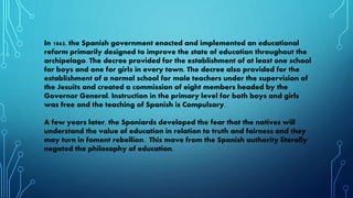 In 1863, the Spanish government enacted and implemented an educational
reform primarily designed to improve the state of education throughout the
archipelago. The decree provided for the establishment of at least one school
for boys and one for girls in every town. The decree also provided for the
establishment of a normal school for male teachers under the supervision of
the Jesuits and created a commission of eight members headed by the
Governor General. Instruction in the primary level for both boys and girls
was free and the teaching of Spanish is Compulsory.
A few years later, the Spaniards developed the fear that the natives will
understand the value of education in relation to truth and fairness and they
may turn in foment rebellion. This move from the Spanish authority literally
negated the philosophy of education.
 