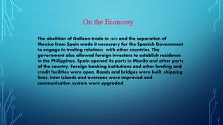 The abolition of Galleon trade in 1815 and the separation of
Mexico from Spain made it necessary for the Spanish Government
to engage in trading relations with other countries. The
government also allowed foreign investors to establish residence
in the Philippines. Spain opened its ports in Manila and other parts
of the country. Foreign banking institutions and other lending and
credit facilities were open. Roads and bridges were built, shipping
lines, inter islands and overseas were improved and
communication system were upgraded.
 